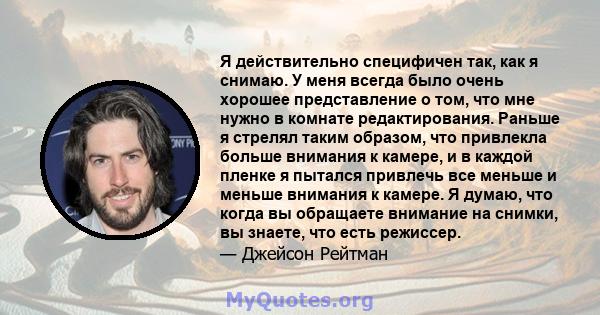 Я действительно специфичен так, как я снимаю. У меня всегда было очень хорошее представление о том, что мне нужно в комнате редактирования. Раньше я стрелял таким образом, что привлекла больше внимания к камере, и в