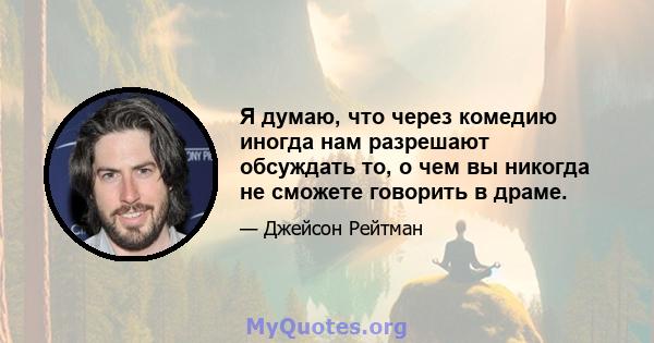 Я думаю, что через комедию иногда нам разрешают обсуждать то, о чем вы никогда не сможете говорить в драме.