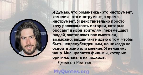 Я думаю, что романтика - это инструмент, комедия - это инструмент, а драма - инструмент. Я действительно просто хочу рассказывать истории, которые бросают вызов зрителям, перемещают людей, заставляют вас смеяться,