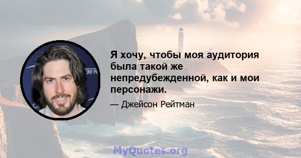 Я хочу, чтобы моя аудитория была такой же непредубежденной, как и мои персонажи.