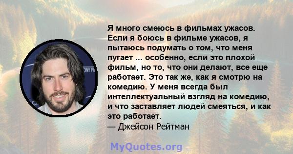 Я много смеюсь в фильмах ужасов. Если я боюсь в фильме ужасов, я пытаюсь подумать о том, что меня пугает ... особенно, если это плохой фильм, но то, что они делают, все еще работает. Это так же, как я смотрю на комедию. 