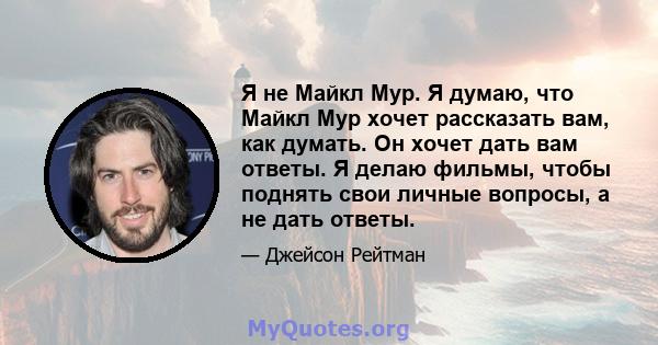 Я не Майкл Мур. Я думаю, что Майкл Мур хочет рассказать вам, как думать. Он хочет дать вам ответы. Я делаю фильмы, чтобы поднять свои личные вопросы, а не дать ответы.