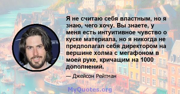 Я не считаю себя властным, но я знаю, чего хочу. Вы знаете, у меня есть интуитивное чувство о куске материала, но я никогда не предполагал себя директором на вершине холма с мегафоном в моей руке, кричащим на 1000