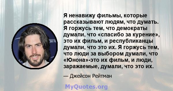 Я ненавижу фильмы, которые рассказывают людям, что думать. Я горжусь тем, что демократы думали, что «спасибо за курение», это их фильм, и республиканцы думали, что это их. Я горжусь тем, что люди за выбором думали, что