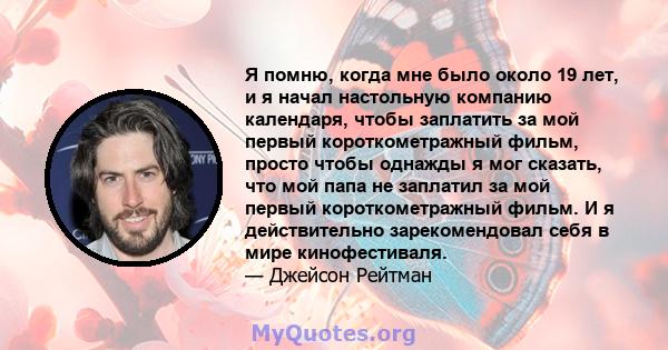 Я помню, когда мне было около 19 лет, и я начал настольную компанию календаря, чтобы заплатить за мой первый короткометражный фильм, просто чтобы однажды я мог сказать, что мой папа не заплатил за мой первый