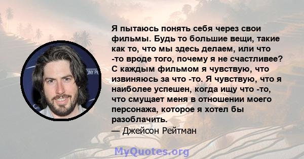 Я пытаюсь понять себя через свои фильмы. Будь то большие вещи, такие как то, что мы здесь делаем, или что -то вроде того, почему я не счастливее? С каждым фильмом я чувствую, что извиняюсь за что -то. Я чувствую, что я