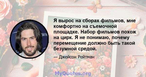 Я вырос на сборах фильмов, мне комфортно на съемочной площадке. Набор фильмов похож на цирк. Я не понимаю, почему перемещение должно быть такой безумной средой.