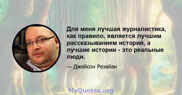 Для меня лучшая журналистика, как правило, является лучшим рассказыванием историй, а лучшие истории - это реальные люди.