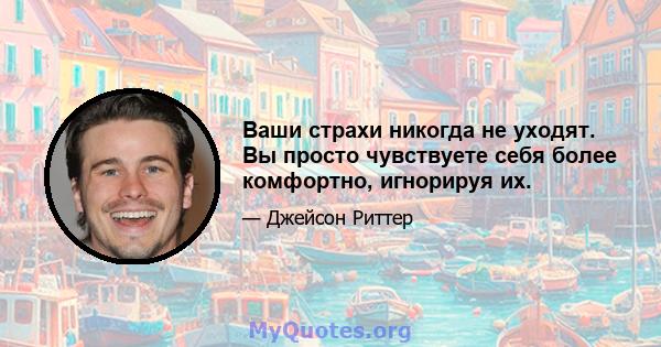 Ваши страхи никогда не уходят. Вы просто чувствуете себя более комфортно, игнорируя их.