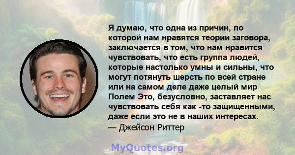 Я думаю, что одна из причин, по которой нам нравятся теории заговора, заключается в том, что нам нравится чувствовать, что есть группа людей, которые настолько умны и сильны, что могут потянуть шерсть по всей стране или 