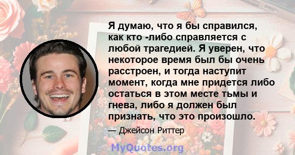 Я думаю, что я бы справился, как кто -либо справляется с любой трагедией. Я уверен, что некоторое время был бы очень расстроен, и тогда наступит момент, когда мне придется либо остаться в этом месте тьмы и гнева, либо я 