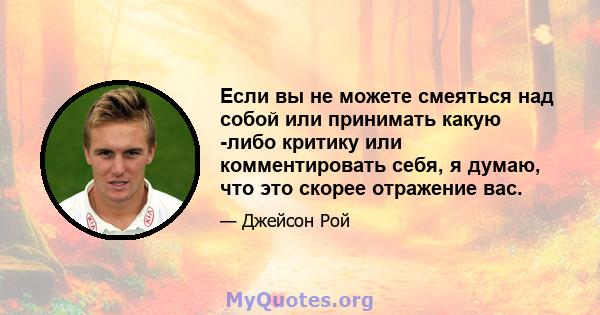 Если вы не можете смеяться над собой или принимать какую -либо критику или комментировать себя, я думаю, что это скорее отражение вас.