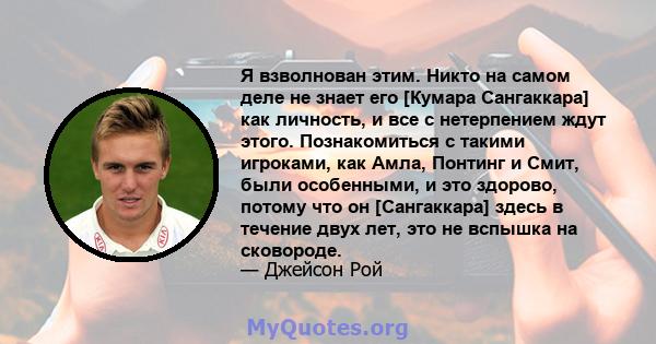 Я взволнован этим. Никто на самом деле не знает его [Кумара Сангаккара] как личность, и все с нетерпением ждут этого. Познакомиться с такими игроками, как Амла, Понтинг и Смит, были особенными, и это здорово, потому что 