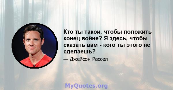 Кто ты такой, чтобы положить конец войне? Я здесь, чтобы сказать вам - кого ты этого не сделаешь?