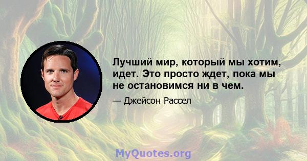 Лучший мир, который мы хотим, идет. Это просто ждет, пока мы не остановимся ни в чем.