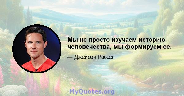 Мы не просто изучаем историю человечества, мы формируем ее.