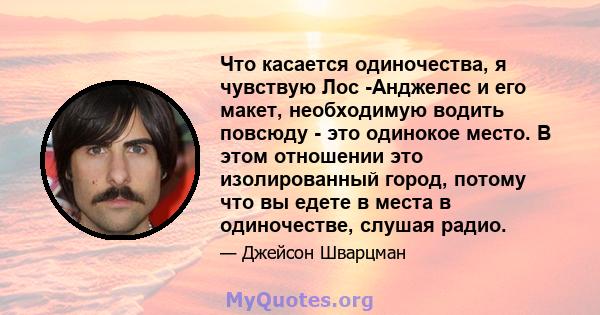 Что касается одиночества, я чувствую Лос -Анджелес и его макет, необходимую водить повсюду - это одинокое место. В этом отношении это изолированный город, потому что вы едете в места в одиночестве, слушая радио.