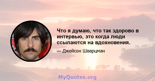 Что я думаю, что так здорово в интервью, это когда люди ссылаются на вдохновения.