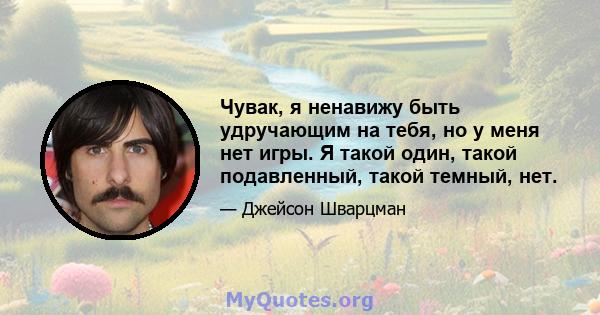 Чувак, я ненавижу быть удручающим на тебя, но у меня нет игры. Я такой один, такой подавленный, такой темный, нет.