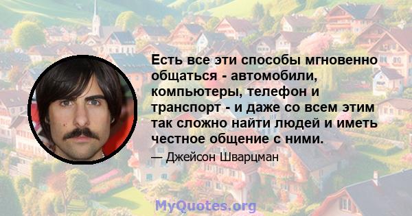 Есть все эти способы мгновенно общаться - автомобили, компьютеры, телефон и транспорт - и даже со всем этим так сложно найти людей и иметь честное общение с ними.