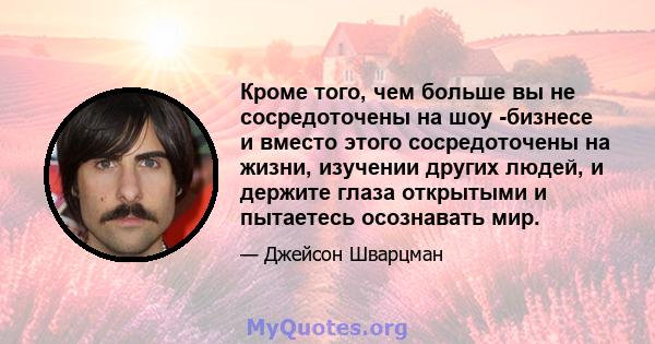 Кроме того, чем больше вы не сосредоточены на шоу -бизнесе и вместо этого сосредоточены на жизни, изучении других людей, и держите глаза открытыми и пытаетесь осознавать мир.