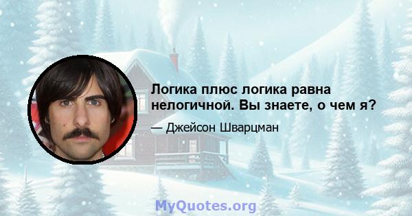 Логика плюс логика равна нелогичной. Вы знаете, о чем я?