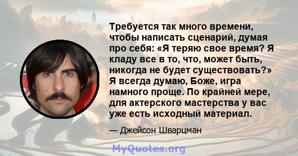 Требуется так много времени, чтобы написать сценарий, думая про себя: «Я теряю свое время? Я кладу все в то, что, может быть, никогда не будет существовать?» Я всегда думаю, Боже, игра намного проще. По крайней мере,