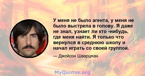 У меня не было агента, у меня не было выстрела в голову. Я даже не знал, узнает ли кто -нибудь, где меня найти. Я только что вернулся в среднюю школу и начал играть со своей группой.