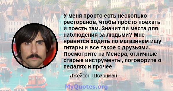 У меня просто есть несколько ресторанов, чтобы просто поехать и поесть там. Значит ли места для наблюдения за людьми? Мне нравится ходить по магазинам ищу гитары и все такое с друзьями. Посмотрите на Мейера, отличные