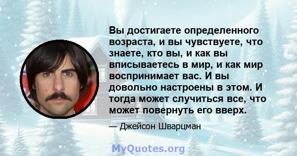 Вы достигаете определенного возраста, и вы чувствуете, что знаете, кто вы, и как вы вписываетесь в мир, и как мир воспринимает вас. И вы довольно настроены в этом. И тогда может случиться все, что может повернуть его