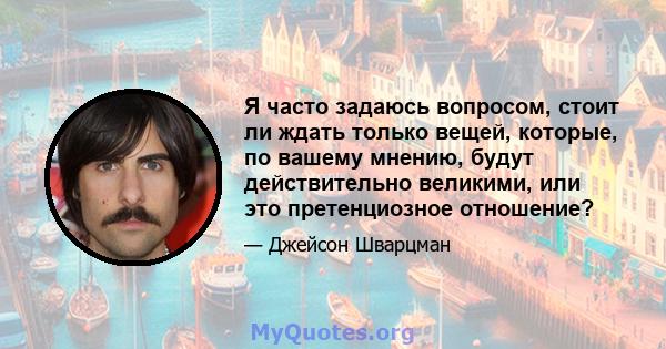 Я часто задаюсь вопросом, стоит ли ждать только вещей, которые, по вашему мнению, будут действительно великими, или это претенциозное отношение?