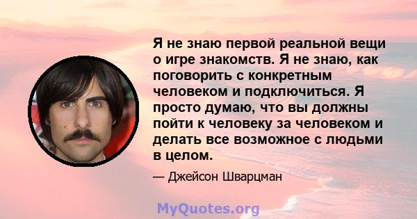 Я не знаю первой реальной вещи о игре знакомств. Я не знаю, как поговорить с конкретным человеком и подключиться. Я просто думаю, что вы должны пойти к человеку за человеком и делать все возможное с людьми в целом.