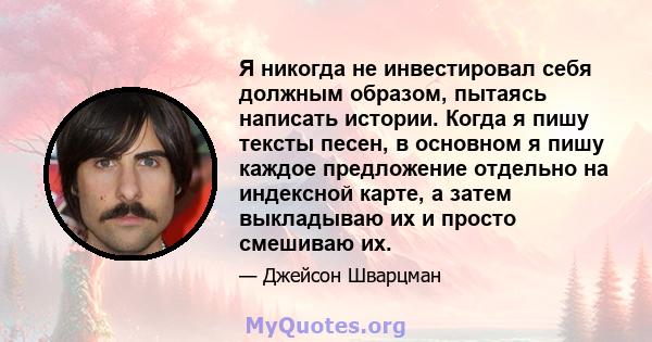 Я никогда не инвестировал себя должным образом, пытаясь написать истории. Когда я пишу тексты песен, в основном я пишу каждое предложение отдельно на индексной карте, а затем выкладываю их и просто смешиваю их.