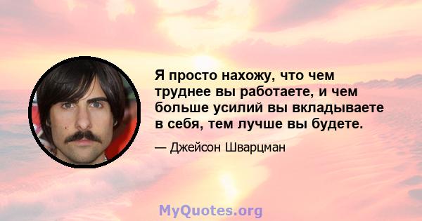 Я просто нахожу, что чем труднее вы работаете, и чем больше усилий вы вкладываете в себя, тем лучше вы будете.