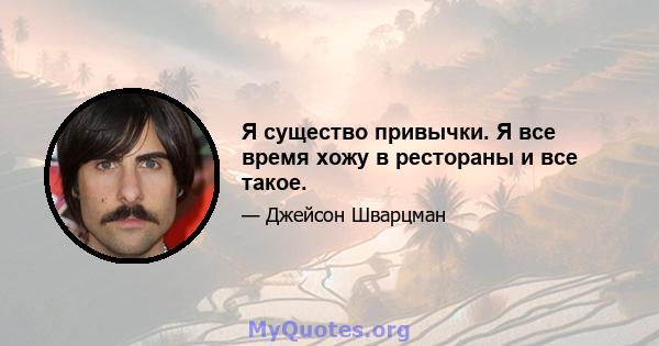 Я существо привычки. Я все время хожу в рестораны и все такое.