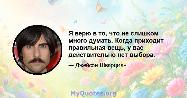 Я верю в то, что не слишком много думать. Когда приходит правильная вещь, у вас действительно нет выбора.