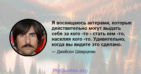 Я восхищаюсь актерами, которые действительно могут выдать себя за кого -то - стать кем -то, населяя кого -то. Удивительно, когда вы видите это сделано.