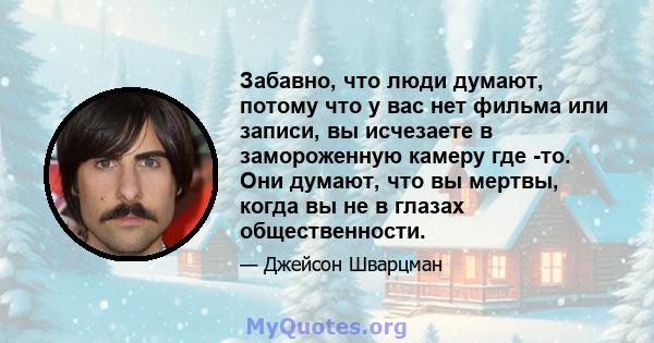 Забавно, что люди думают, потому что у вас нет фильма или записи, вы исчезаете в замороженную камеру где -то. Они думают, что вы мертвы, когда вы не в глазах общественности.