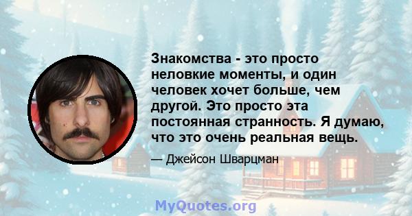 Знакомства - это просто неловкие моменты, и один человек хочет больше, чем другой. Это просто эта постоянная странность. Я думаю, что это очень реальная вещь.