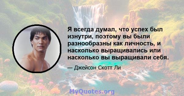 Я всегда думал, что успех был изнутри, поэтому вы были разнообразны как личность, и насколько выращивались или насколько вы выращивали себя.