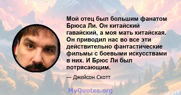 Мой отец был большим фанатом Брюса Ли. Он китайский гавайский, а моя мать китайская. Он приводил нас во все эти действительно фантастические фильмы с боевыми искусствами в них. И Брюс Ли был потрясающим.