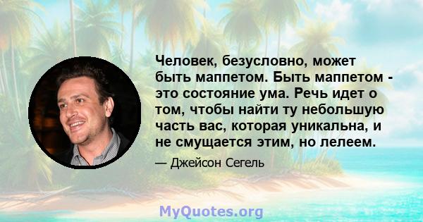 Человек, безусловно, может быть маппетом. Быть маппетом - это состояние ума. Речь идет о том, чтобы найти ту небольшую часть вас, которая уникальна, и не смущается этим, но лелеем.