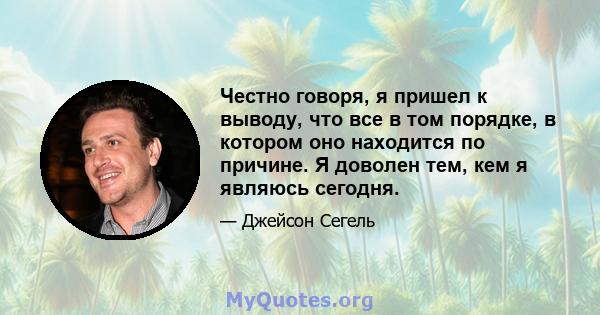 Честно говоря, я пришел к выводу, что все в том порядке, в котором оно находится по причине. Я доволен тем, кем я являюсь сегодня.