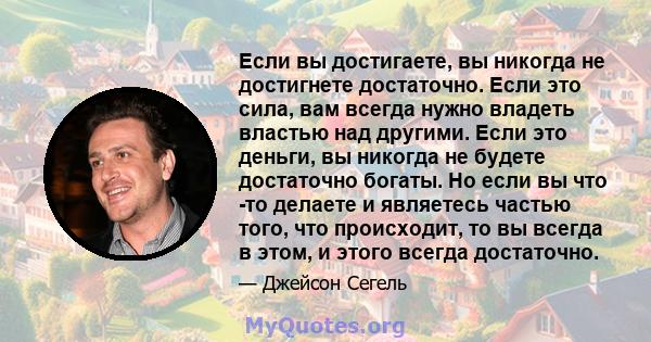 Если вы достигаете, вы никогда не достигнете достаточно. Если это сила, вам всегда нужно владеть властью над другими. Если это деньги, вы никогда не будете достаточно богаты. Но если вы что -то делаете и являетесь