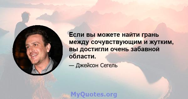 Если вы можете найти грань между сочувствующим и жутким, вы достигли очень забавной области.