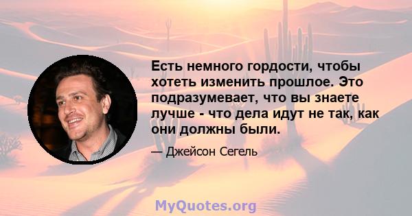 Есть немного гордости, чтобы хотеть изменить прошлое. Это подразумевает, что вы знаете лучше - что дела идут не так, как они должны были.