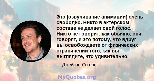 Это [озвучивание анимации] очень свободно. Никто в актерском составе не делает свой голос. Никто не говорит, как обычно, они говорят, и это потому, что вдруг вы освобождаете от физических ограничений того, как вы