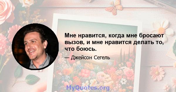 Мне нравится, когда мне бросают вызов, и мне нравится делать то, что боюсь.