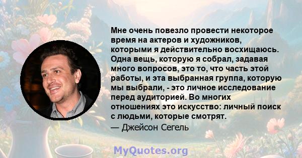 Мне очень повезло провести некоторое время на актеров и художников, которыми я действительно восхищаюсь. Одна вещь, которую я собрал, задавая много вопросов, это то, что часть этой работы, и эта выбранная группа,