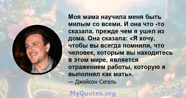 Моя мама научила меня быть милым со всеми. И она что -то сказала, прежде чем я ушел из дома. Она сказала: «Я хочу, чтобы вы всегда помнили, что человек, которым вы находитесь в этом мире, является отражением работы,